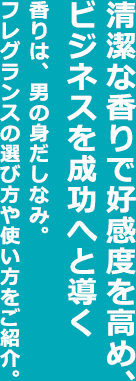 清潔な香りで好感度を高め、ビジネスを成功へと導く香りは、男の身だしなみ。フレグランスの選び方や使い方をご紹介。