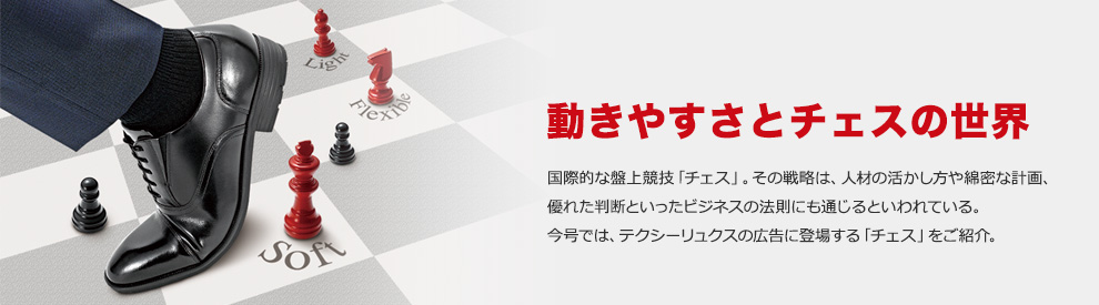 動きやすさとチェスの世界 国際的な盤上競技「チェス」。その戦略は、人材の活かし方や綿密な計画、優れた判断といったビジネスの法則にも通じるといわれている。今号では、テクシーリュクスの広告に登場する「チェス」をご紹介。