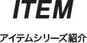 ITEM アイテムシリーズ紹介