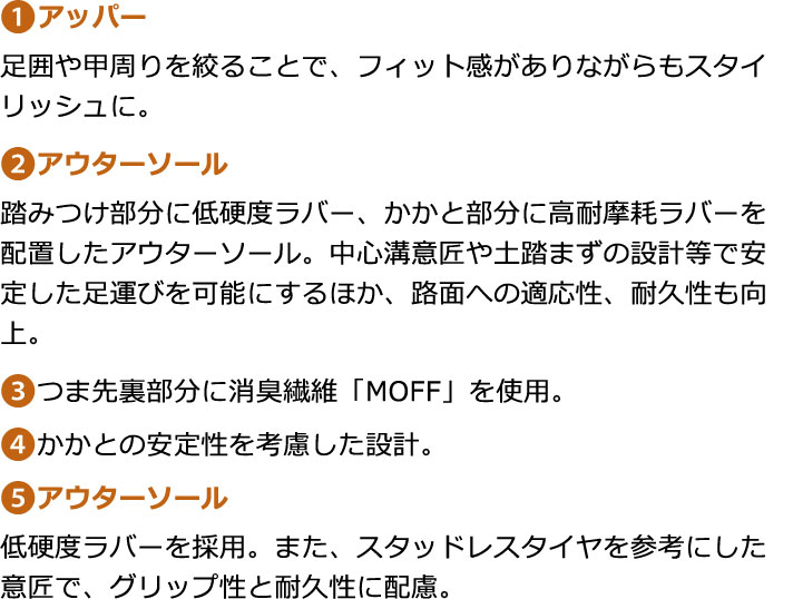 １：アッパー／足囲や甲周りを絞ることで、フィット感がありながらもスタイリッシュに。　２：アウターソール／踏みつけ部分に低硬度ラバー、かかと部分に高耐摩耗ラバーを配置したアウターソール。中心溝意匠や土踏まずの設計等で安定した足運びを可能にするほか、路面への適応性、耐久性も向上。　３：つま先裏部分に消臭繊維「MOFF」を使用。　４：かかとの安定性を考慮した設計。　５：アウターソール／低硬度ラバーを採用。また、スタッドレスタイヤを参考にした意匠で、グリップ性と耐久性に配慮。