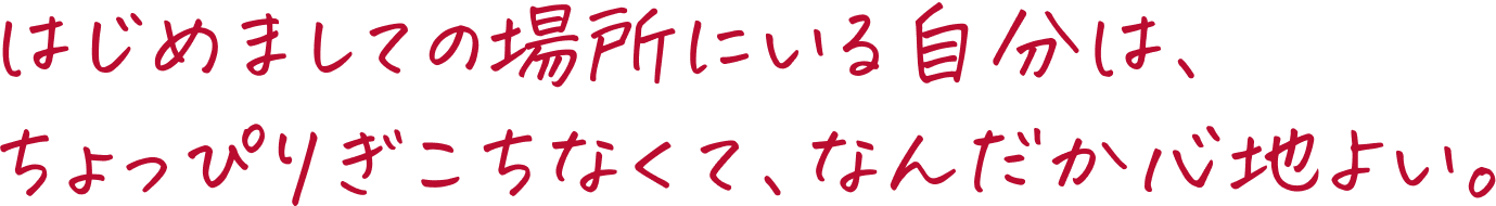 はじめましての場所にいる自分は、ちょっぴりぎこちなくて、なんだか心地よい。