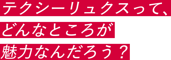 テクシーリュクスって、どんなところが魅力なんだろう？