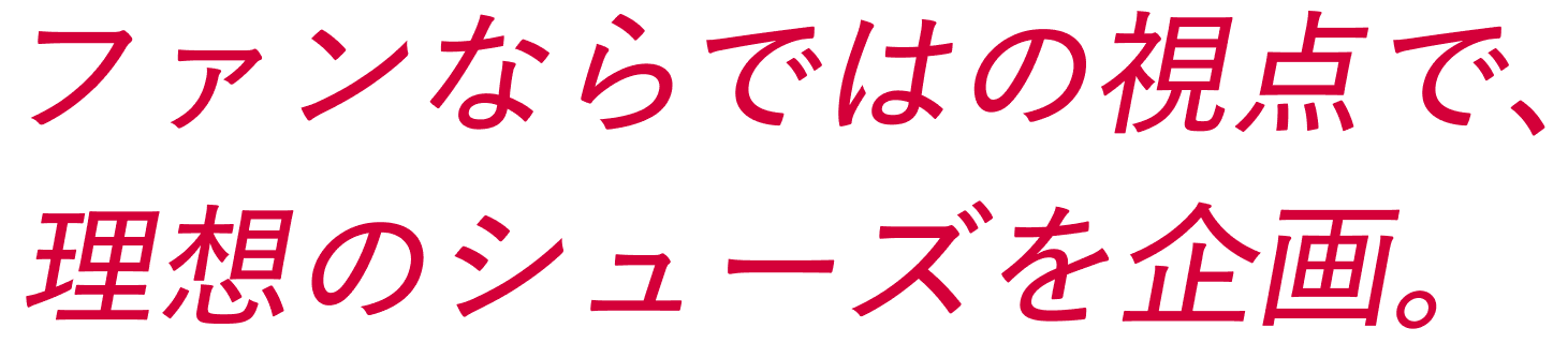 ファンならではの視点で、理想のシューズを企画。