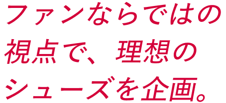 ファンならではの視点で、理想のシューズを企画。