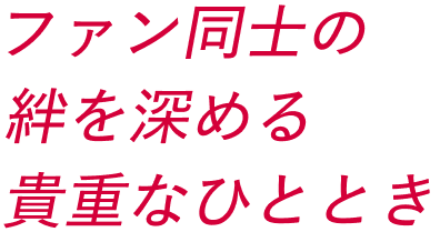 ファン同士の絆を深める貴重なひととき