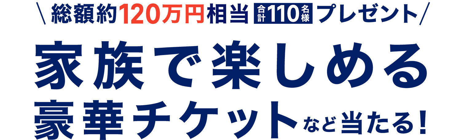 総額約120万円相当　合計110名様プレゼント　家族で楽しめる豪華チケットなど当たる！