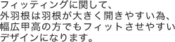 フィッティングに関して、外羽根は羽根が大きく開きやすい為、幅広甲高の方でもフィットさせやすいデザインになります。