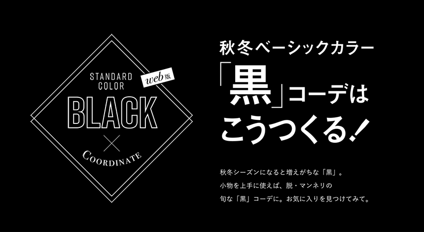 web版 STANDARD COLOR BLACK×COORDINATE 秋冬ベーシックカラー 「黒」コーデはこうつくる! 秋冬シーズンになると増えがちな「黒」。小物を上手に使えば、脱・マンネリの旬な「コーデ」に。お気に入りをみつけてみて。