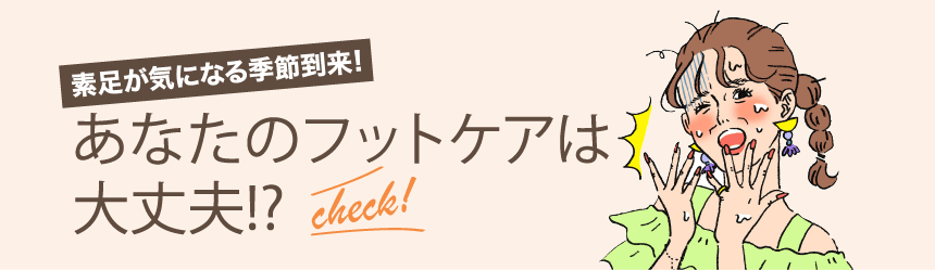 素足が気になる季節到来！あなたのフットケアは大丈夫!? check!