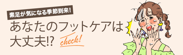 素足が気になる季節到来！あなたのフットケアは大丈夫!? check!