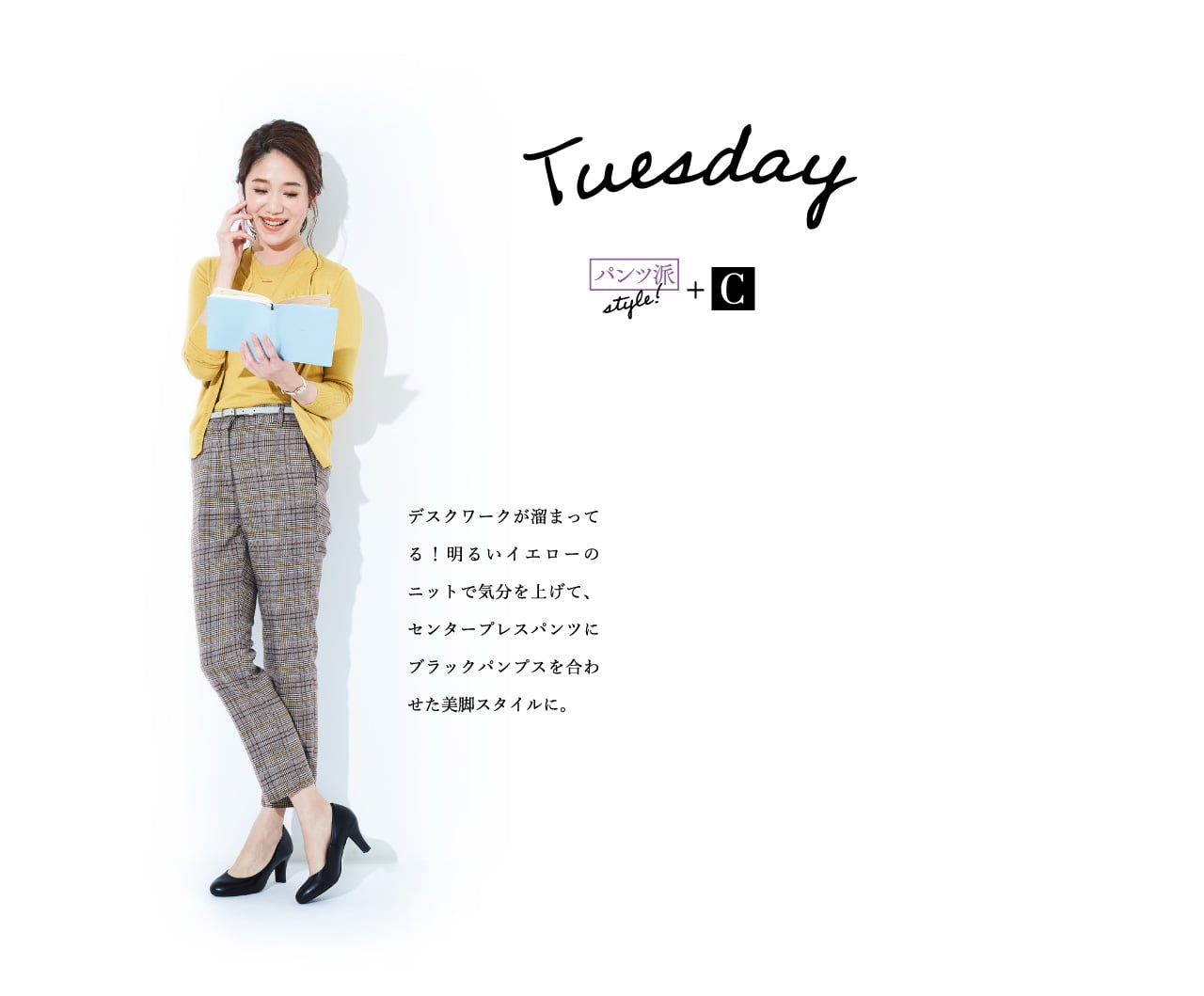 Tuesday パンツ派style!+C デスクワークが溜まってる！明るいイエローのニットで気分を上げて、センタープレスパンツにブラックパンプスを合わせた美脚スタイルに。