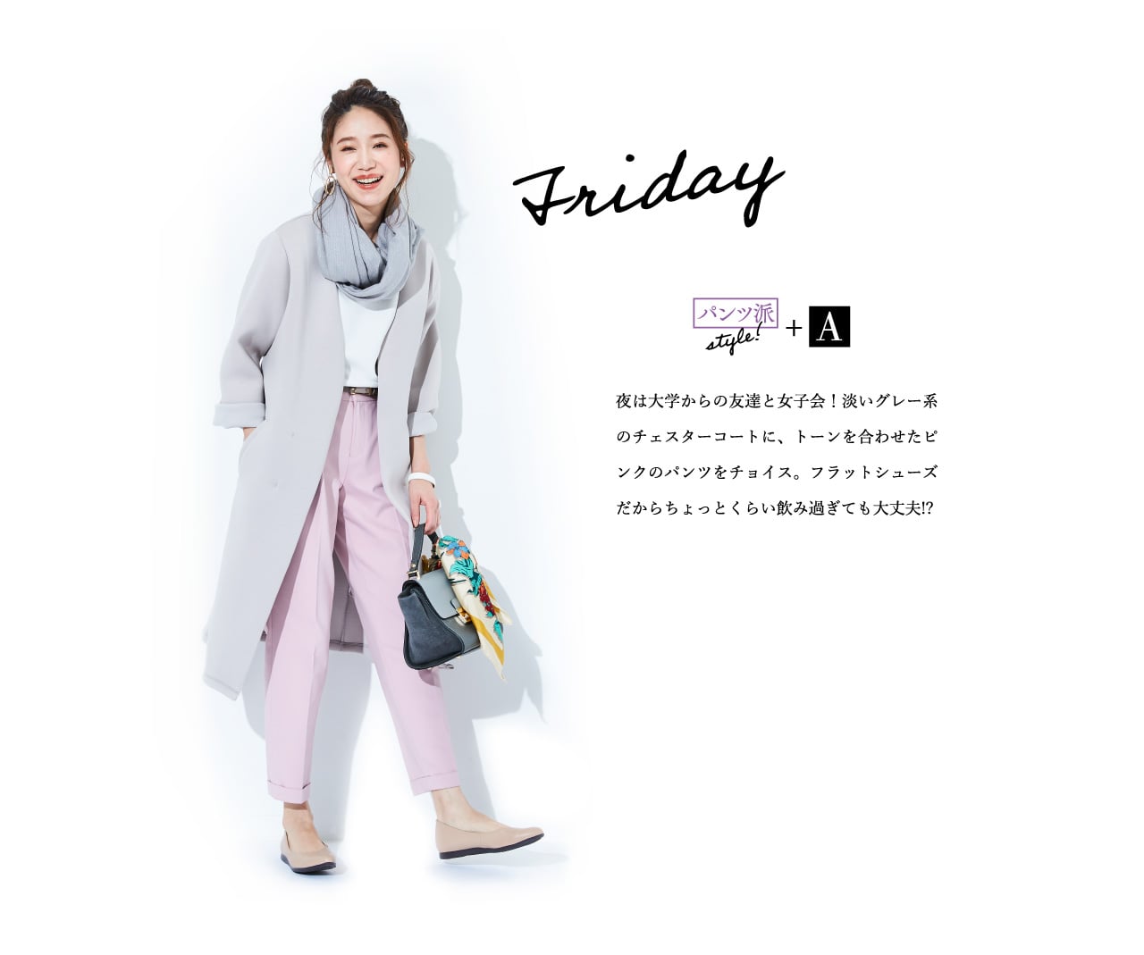 Friday パンツ派style!+A 夜は大学からの友達と女子会！淡いグレー系のチェスターコートに、トーンを合わせたピンクのパンツをチョイス。フラットシューズだからちょっとくらい飲み過ぎても大丈夫!?