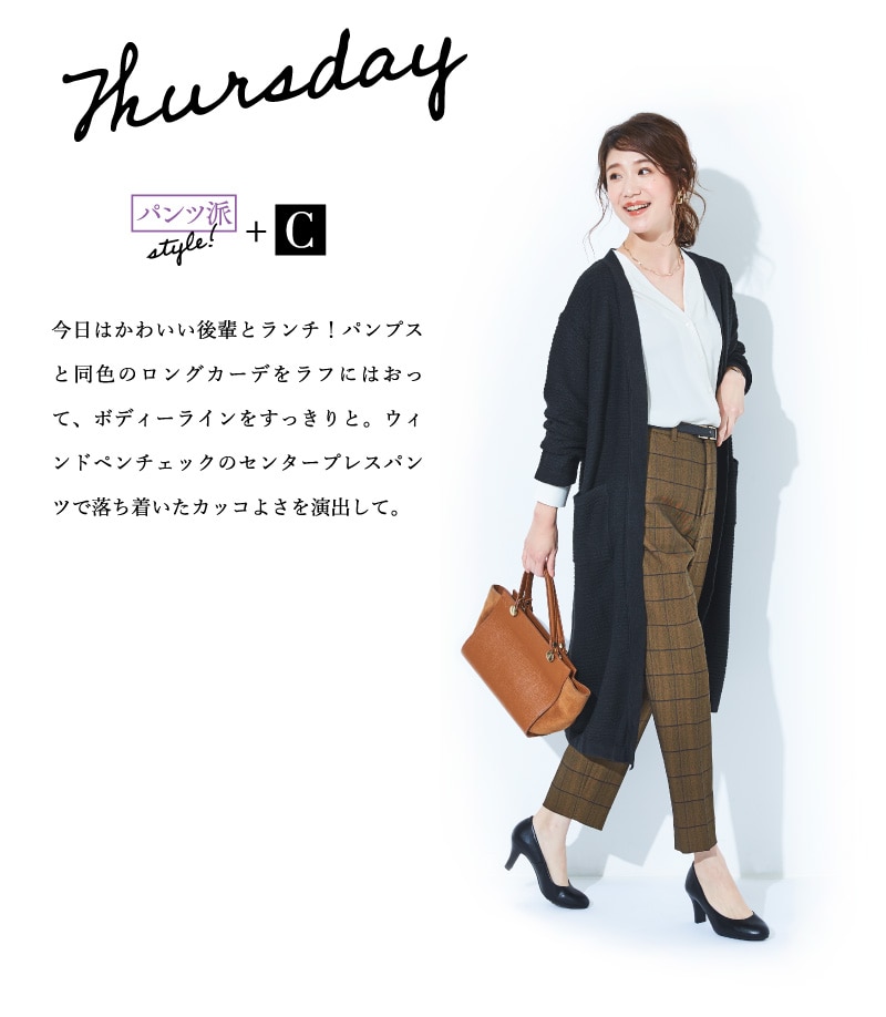 Thursday パンツ派style!+C 今日はかわいい後輩とランチ！パンプスと同色のロングカーデをラフにはおって、ボディーラインをすっきりと。ウィンドペンチェックのセンタープレスパンツで落ち着いたカッコよさを演出して。