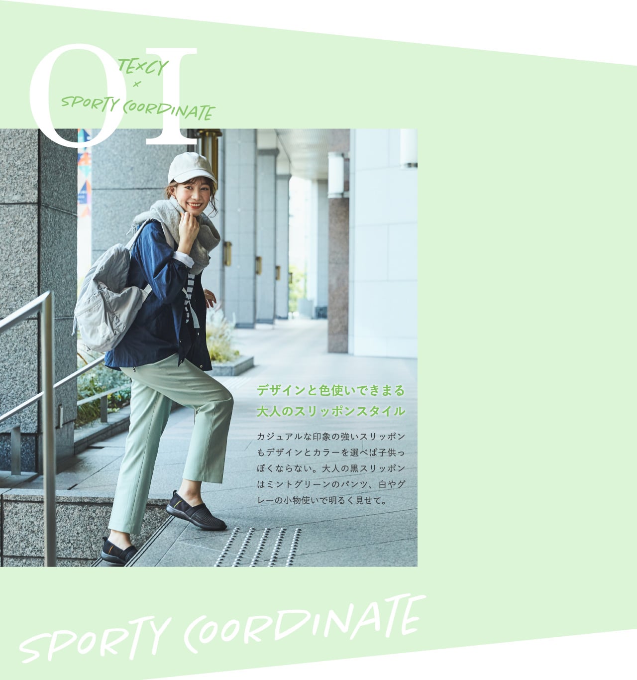 TEXCY×SPORTY COORDINATE 01 デザインと色使いできまる大人のスリッポンスタイル カジュアルな印象の強いスリッポンもデザインとカラーを選べば子供っぽくならない。大人の黒スリッポンはミントグリーンのパンツ、白やグレーの小物使いで明るく見せて。