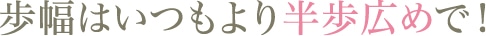 歩幅はいつもより半歩広めで！