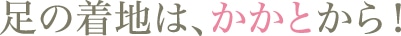 足の着地は、かかとから！