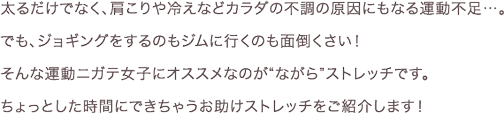 太るだけでなく、肩こりや冷えなどカラダの不調の原因にもなる運動不足…。でも、ジョギングをするのもジムに行くのも面倒くさい！そんな運動ニガテ女子にオススメなのが“ながら”ストレッチです。ちょっとした時間にできちゃうお助けストレッチをご紹介します！