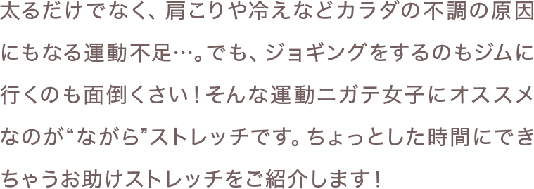 太るだけでなく、肩こりや冷えなどカラダの不調の原因にもなる運動不足…。でも、ジョギングをするのもジムに行くのも面倒くさい！そんな運動ニガテ女子にオススメなのが“ながら”ストレッチです。ちょっとした時間にできちゃうお助けストレッチをご紹介します！