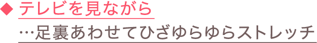 ◆テレビを見ながら…足裏あわせてひざゆらゆらストレッチ