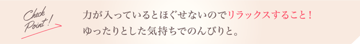 Check Point!力が入っているとほぐせないのでリラックスすること！ゆったりとした気持ちでのんびりと。