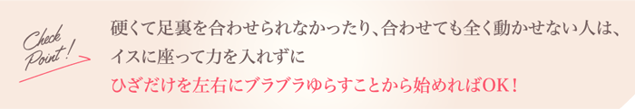 Check Point!硬くて足裏を合わせられなかったり、合わせても全く動かせない人は、イスに座って力を入れずにひざだけを左右にブラブラゆらすことから始めればOK！