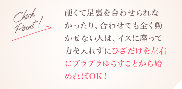 Check Point!硬くて足裏を合わせられなかったり、合わせても全く動かせない人は、イスに座って力を入れずにひざだけを左右にブラブラゆらすことから始めればOK！