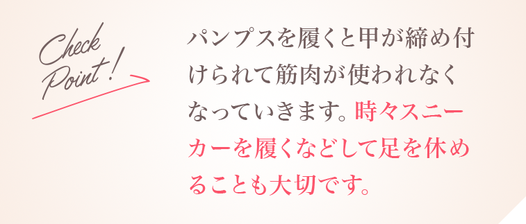 Check Point!パンプスを履くと甲が締め付けられて筋肉が使われなくなっていきます。時々スニーカーを履くなどして足を休めることも大切です。