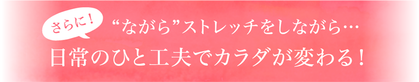 さらに！“ながら”ストレッチをしながら…日常のひと工夫でカラダが変わる！