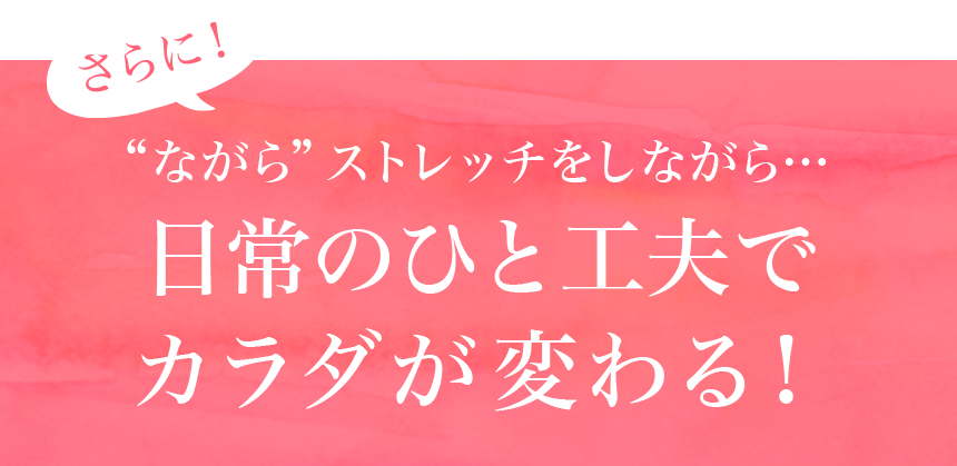 さらに！“ながら”ストレッチをしながら…日常のひと工夫でカラダが変わる！